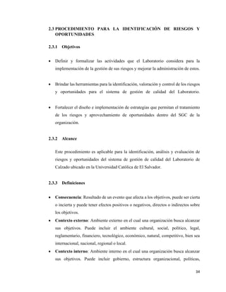 34
2.3 PROCEDIMIENTO PARA LA IDENTIFICACIÓN DE RIESGOS Y
OPORTUNIDADES
2.3.1 Objetivos
• Definir y formalizar las actividades que el Laboratorio considera para la
implementación de la gestión de sus riesgos y mejorar la administración de estos.
• Brindar las herramientas para la identificación, valoración y control de los riesgos
y oportunidades para el sistema de gestión de calidad del Laboratorio.
• Fortalecer el diseño e implementación de estrategias que permitan el tratamiento
de los riesgos y aprovechamiento de oportunidades dentro del SGC de la
organización.
2.3.2 Alcance
Este procedimiento es aplicable para la identificación, análisis y evaluación de
riesgos y oportunidades del sistema de gestión de calidad del Laboratorio de
Calzado ubicado en la Universidad Católica de El Salvador.
2.3.3 Definiciones
• Consecuencia: Resultado de un evento que afecta a los objetivos, puede ser cierta
o incierta y puede tener efectos positivos o negativos, directos o indirectos sobre
los objetivos.
• Contexto externo: Ambiente externo en el cual una organización busca alcanzar
sus objetivos. Puede incluir el ambiente cultural, social, político, legal,
reglamentario, financiero, tecnológico, económico, natural, competitivo, bien sea
internacional, nacional, regional o local.
• Contexto interno: Ambiente interno en el cual una organización busca alcanzar
sus objetivos. Puede incluir gobierno, estructura organizacional, políticas,
 