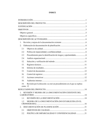 5
INDICE
INTRODUCCIÓN .............................................................................................................1
DESCRIPCIÓN DEL PROYECTO...................................................................................1
JUSTIFICACIÓN ..............................................................................................................3
OBJETIVOS ......................................................................................................................5
Objetivo general. ............................................................................................................5
Objetivos específicos......................................................................................................5
DESCRIPCIÓN DE ACTIVIDADES. ..............................................................................6
1. Revisión y mejora de la documentación existente ..................................................6
2. Elaboración de documentación de planificación.....................................................6
2.1 Objetivos de calidad.........................................................................................6
2.2 Política de imparcialidad y confidencialidad...................................................6
2.3 Procedimiento para la identificación de riesgos y oportunidades....................6
2.4 Análisis organizacional....................................................................................6
12. Selección y verificación del método..............................................................11
13. Registros técnicos ..........................................................................................11
14. Informe de resultados.....................................................................................11
15. Control de documentos..................................................................................12
16. Control de registros:.......................................................................................12
17. Acciones correctivas:.....................................................................................12
18. Auditorías internas:........................................................................................12
19. Revisión por la dirección: se creó un procedimiento en el que se explica
como 12
RESULTADOS DEL PROYECTO.................................................................................14
1. REVISIÓN Y MEJORA DE LA DOCUMENTACIÓN EXISTENTE DEL
LABORATORIO. ........................................................................................................14
1.1 REVISIÓN DE LA DOCUMENTACIÓN ...................................................14
1.2 MEJORA DE LA DOCUMENTACIÓN (NO ESTABLECIDA EN EL
CRONOGRAMA). ...................................................................................................16
2. DOCUMENTACIÓN DE PLANIFICACIÓN .....................................................31
2.1 OBJETIVOS DE CALIDAD:........................................................................31
2.2 POLÍTICA DE IMPARCIALIDAD Y CONFIDENCIALIDAD .................31
 