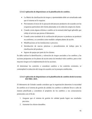 41
2.3.4.2 Aplicación de disposiciones en la planificación de cambios.
• La Matriz de clasificación de riesgos y oportunidades debe ser actualizada cada
que el sistema así lo requiera.
• Previamente al inicio de la ejecución del proceso productivo de acuerdo con las
exigencias particulares del cliente plasmadas en la orden de compra de cliente.
• Cuando exista alguna reforma o cambio en la normatividad legal aplicable que
cobije al servicio que presta el laboratorio.
• Cuando como resultado de la verificación del proceso se produzca un producto
no conforme y se considere como medida a adoptar planes de acción.
• Modificaciones en las instalaciones o procesos.
• Introducción de nuevas prácticas o procedimientos de trabajo para la
clasificación del producto.
• Ingreso de quejas por parte de los clientes.
Se debe realizar la identificación y valoración de riesgos asociados a los cambios y las
acciones propuestas en los planes de acción antes de introducir tales cambios, para evitar
mayores riesgos en la implementación de las acciones.
Al determinar los controles o considerar cambios a los controles existentes, se
contemplará la reducción del riesgo de acuerdo con la jerarquía establecidas.
2.3.4.3 Aplicación de disposiciones en la planificación de cambios desde la norma
ISO 9001: 2015.
El laboratorio de Calzado cuando considere que la organización determine la necesidad
de cambios en el sistema de gestión de calidad, los cambios se deberán llevar a cabo de
manera planificada y considerar el propósito de los cambios y sus consecuencias
potenciales con el fin de:
1. Asegurar que el sistema de gestión de calidad pueda lograr sus resultados
previstos.
2. Aumentar los efectos deseables.
 