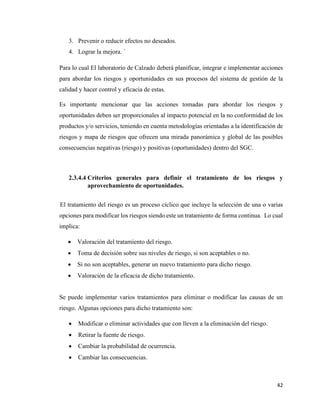42
3. Prevenir o reducir efectos no deseados.
4. Lograr la mejora. ´
Para lo cual El laboratorio de Calzado deberá planificar, integrar e implementar acciones
para abordar los riesgos y oportunidades en sus procesos del sistema de gestión de la
calidad y hacer control y eficacia de estas.
Es importante mencionar que las acciones tomadas para abordar los riesgos y
oportunidades deben ser proporcionales al impacto potencial en la no conformidad de los
productos y/o servicios, teniendo en cuenta metodologías orientadas a la identificación de
riesgos y mapa de riesgos que ofrecen una mirada panorámica y global de las posibles
consecuencias negativas (riesgo) y positivas (oportunidades) dentro del SGC.
2.3.4.4 Criterios generales para definir el tratamiento de los riesgos y
aprovechamiento de oportunidades.
El tratamiento del riesgo es un proceso cíclico que incluye la selección de una o varias
opciones para modificar los riesgos siendo este un tratamiento de forma continua. Lo cual
implica:
• Valoración del tratamiento del riesgo.
• Toma de decisión sobre sus niveles de riesgo, si son aceptables o no.
• Si no son aceptables, generar un nuevo tratamiento para dicho riesgo.
• Valoración de la eficacia de dicho tratamiento.
Se puede implementar varios tratamientos para eliminar o modificar las causas de un
riesgo. Algunas opciones para dicho tratamiento son:
• Modificar o eliminar actividades que con lleven a la eliminación del riesgo.
• Retirar la fuente de riesgo.
• Cambiar la probabilidad de ocurrencia.
• Cambiar las consecuencias.
 