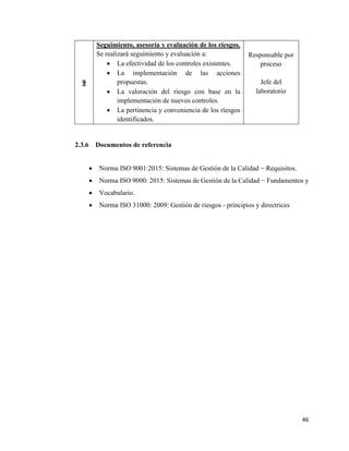 46
9
Seguimiento, asesoría y evaluación de los riesgos.
Se realizará seguimiento y evaluación a:
• La efectividad de los controles existentes.
• La implementación de las acciones
propuestas.
• La valoración del riesgo con base en la
implementación de nuevos controles.
• La pertinencia y conveniencia de los riesgos
identificados.
Responsable por
proceso
Jefe del
laboratorio
2.3.6 Documentos de referencia
• Norma ISO 9001:2015: Sistemas de Gestión de la Calidad − Requisitos.
• Norma ISO 9000: 2015: Sistemas de Gestión de la Calidad − Fundamentos y
• Vocabulario.
• Norma ISO 31000: 2009: Gestión de riesgos - principios y directrices
 