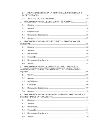 6
2.3 PROCEDIMIENTO PARA LA IDENTIFICACIÓN DE RIESGOS Y
OPORTUNIDADES.................................................................................................34
2.4 ANÁLISIS ORGANIZACIONAL ................................................................49
3. PROCEDIMIENTO PARA LA SELECCIÓN DE PERSONAL.........................54
3.1 Objetivo .........................................................................................................54
3.2 Alcance ..........................................................................................................54
3.3 Generalidades.................................................................................................54
3.4 Documentos de referencia .............................................................................66
3.5 Anexos ...........................................................................................................67
4. PROCEDIMIENTO PARA SUPERVISIÓN Y AUTORIZACIÓN DEL
PERSONAL. ................................................................................................................86
4.1 Objetivo .........................................................................................................86
4.2 Alcance ..........................................................................................................86
4.3 Definiciones...................................................................................................86
4.4 Contenido.......................................................................................................87
4.5 Documentos de referencia. ............................................................................90
4.6 Anexos ...........................................................................................................91
5. PROCEDIMIENTO PARA LA MANIPULACIÓN, TRANSPORTE,
ALMACENAMIENTO, USO Y MANTENIMIENTO PLANIFICADO DEL
EQUIPO. ......................................................................................................................98
5.1 Objetivo. ........................................................................................................98
5.2 Alcance. .........................................................................................................98
5.3 Definiciones...................................................................................................98
5.4 Contenido.......................................................................................................99
5.5 Documentos de referencia. ..........................................................................109
5.6 Anexos. ........................................................................................................110
6. PROCEDIMIENTO PARA LA COMPRA DE PRODUCTOS Y SERVICIOS
SUMINISTRADOS EXTERNAMENTE ..................................................................123
6.1 Objetivo. ......................................................................................................123
6.2 Alcance. .......................................................................................................123
6.3 Definiciones.................................................................................................123
6.4 Contenido.....................................................................................................123
6.5 Documentos de referencia ...........................................................................129
6.6 Anexos .........................................................................................................130
 