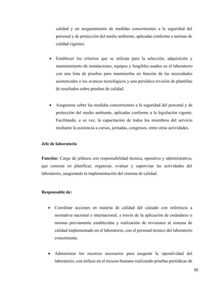 50
calidad y un aseguramiento de medidas concernientes a la seguridad del
personal y de protección del medio ambiente, aplicadas conforme a normas de
calidad vigentes.
• Establecer los criterios que se utilizan para la selección, adquisición y
mantenimiento de instalaciones, equipos y fungibles usados en el laboratorio
con una lista de pruebas para mantenerlas en función de las necesidades
asistenciales o los avances tecnológicos y una periódica revisión de plantillas
de resultados sobre pruebas de calidad.
• Asegurarse sobre las medidas concernientes a la seguridad del personal y de
protección del medio ambiente, aplicadas conforme a la legislación vigente.
Facilitando, a su vez, la capacitación de todos los miembros del servicio
mediante la asistencia a cursos, jornadas, congresos, entre otras actividades.
Jefe de laboratorio
Función: Cargo de jefatura con responsabilidad técnica, operativa y administrativa,
que consiste en planificar, organizar, evaluar y supervisar las actividades del
laboratorio, asegurando la implementación del sistema de calidad.
Responsable de:
• Coordinar acciones en materia de calidad del calzado con referencia a
normativa nacional e internacional, a través de la aplicación de estándares o
normas previamente establecidas y realización de revisiones al sistema de
calidad implementado en el laboratorio, con el personal técnico del laboratorio
concerniente.
• Administrar los recursos necesarios para asegurar la operatividad del
laboratorio, con énfasis en el recurso humano realizando pruebas periódicas de
 