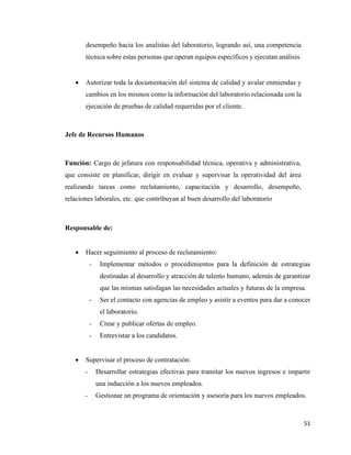 51
desempeño hacia los analistas del laboratorio, logrando así, una competencia
técnica sobre estas personas que operan equipos específicos y ejecutan análisis.
• Autorizar toda la documentación del sistema de calidad y avalar enmiendas y
cambios en los mismos como la información del laboratorio relacionada con la
ejecución de pruebas de calidad requeridas por el cliente.
Jefe de Recursos Humanos
Función: Cargo de jefatura con responsabilidad técnica, operativa y administrativa,
que consiste en planificar, dirigir en evaluar y supervisar la operatividad del área
realizando tareas como reclutamiento, capacitación y desarrollo, desempeño,
relaciones laborales, etc. que contribuyan al buen desarrollo del laboratorio
Responsable de:
• Hacer seguimiento al proceso de reclutamiento:
- Implementar métodos o procedimientos para la definición de estrategias
destinadas al desarrollo y atracción de talento humano, además de garantizar
que las mismas satisfagan las necesidades actuales y futuras de la empresa.
- Ser el contacto con agencias de empleo y asistir a eventos para dar a conocer
el laboratorio.
- Crear y publicar ofertas de empleo.
- Entrevistar a los candidatos.
• Supervisar el proceso de contratación:
- Desarrollar estrategias efectivas para tramitar los nuevos ingresos e impartir
una inducción a los nuevos empleados.
- Gestionar un programa de orientación y asesoría para los nuevos empleados.
 