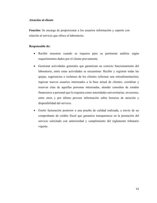 53
Atención al cliente
Función: Se encarga de proporcionar a los usuarios información y soporte con
relación al servicio que ofrece el laboratorio.
Responsable de:
• Recibir muestras cuando se requiera para su pertinente análisis según
requerimientos dados por el cliente previamente.
• Gestionar actividades generales que garantizan un correcto funcionamiento del
laboratorio, entre estas actividades se encuentran: Recibir y registrar todas las
quejas, sugerencias o reclamos de los clientes (efectuar una retroalimentación),
ingresar nuevos usuarios interesados a la base actual de clientes, coordinar y
reservar citas de aquellas personas interesadas, atender consultas de estados
financieros a personal que lo requiera como autoridades universitarias, inversores,
entre otros y por último proveer información sobre horarios de atención y
disponibilidad del servicio.
• Emitir facturación posterior a una prueba de calidad realizada, a través de un
comprobante de crédito fiscal que garantiza transparencia en la prestación del
servicio solicitado con anterioridad y cumplimiento del reglamente tributario
vigente.
 
