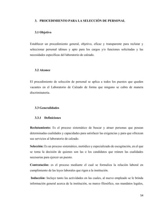 54
3. PROCEDIMIENTO PARA LA SELECCIÓN DE PERSONAL
3.1 Objetivo
Establecer un procedimiento general, objetivo, eficaz y transparente para reclutar y
seleccionar personal idóneo y apto para los cargos y/o funciones solicitadas y las
necesidades específicas del laboratorio de calzado.
3.2 Alcance
El procedimiento de selección de personal se aplica a todos los puestos que queden
vacantes en el Laboratorio de Calzado de forma que ninguno se cubra de manera
discriminatoria.
3.3 Generalidades
3.3.1 Definiciones
Reclutamiento: Es el proceso sistemático de buscar y atraer personas que posean
determinadas cualidades y capacidades para satisfacer las exigencias y para que ofrezcan
sus servicios al laboratorio de calzado.
Selección: Es un proceso sistemático, metódico y especializado de escogitación, en el que
se toma la decisión de quienes son las o los candidatos que reúnen las cualidades
necesarias para ejercer un puesto.
Contratación: es el proceso mediante el cual se formaliza la relación laboral en
cumplimiento de las leyes laborales que rigen a la institución.
Inducción: Incluye tanto las actividades en las cuales, al nuevo empleado se le brinda
información general acerca de la institución, su marco filosófico, sus mandatos legales,
 