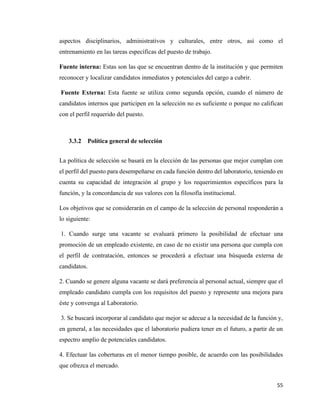 55
aspectos disciplinarios, administrativos y culturales, entre otros, así como el
entrenamiento en las tareas específicas del puesto de trabajo.
Fuente interna: Estas son las que se encuentran dentro de la institución y que permiten
reconocer y localizar candidatos inmediatos y potenciales del cargo a cubrir.
Fuente Externa: Esta fuente se utiliza como segunda opción, cuando el número de
candidatos internos que participen en la selección no es suficiente o porque no califican
con el perfil requerido del puesto.
3.3.2 Política general de selección
La política de selección se basará en la elección de las personas que mejor cumplan con
el perfil del puesto para desempeñarse en cada función dentro del laboratorio, teniendo en
cuenta su capacidad de integración al grupo y los requerimientos específicos para la
función, y la concordancia de sus valores con la filosofía institucional.
Los objetivos que se considerarán en el campo de la selección de personal responderán a
lo siguiente:
1. Cuando surge una vacante se evaluará primero la posibilidad de efectuar una
promoción de un empleado existente, en caso de no existir una persona que cumpla con
el perfil de contratación, entonces se procederá a efectuar una búsqueda externa de
candidatos.
2. Cuando se genere alguna vacante se dará preferencia al personal actual, siempre que el
empleado candidato cumpla con los requisitos del puesto y represente una mejora para
éste y convenga al Laboratorio.
3. Se buscará incorporar al candidato que mejor se adecue a la necesidad de la función y,
en general, a las necesidades que el laboratorio pudiera tener en el futuro, a partir de un
espectro amplio de potenciales candidatos.
4. Efectuar las coberturas en el menor tiempo posible, de acuerdo con las posibilidades
que ofrezca el mercado.
 