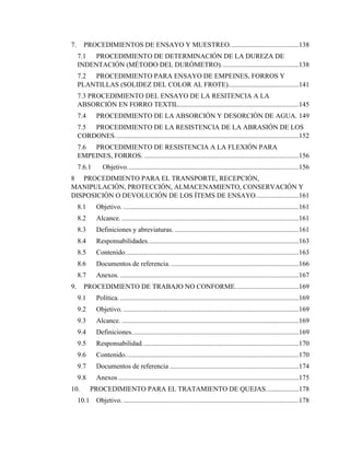 7
7. PROCEDIMIENTOS DE ENSAYO Y MUESTREO........................................138
7.1 PROCEDIMIENTO DE DETERMINACIÓN DE LA DUREZA DE
INDENTACIÓN (MÉTODO DEL DURÓMETRO).............................................138
7.2 PROCEDIMIENTO PARA ENSAYO DE EMPEINES, FORROS Y
PLANTILLAS (SOLIDEZ DEL COLOR AL FROTE).........................................141
7.3 PROCEDIMIENTO DEL ENSAYO DE LA RESITENCIA A LA
ABSORCIÓN EN FORRO TEXTIL......................................................................145
7.4 PROCEDIMIENTO DE LA ABSORCIÓN Y DESORCIÓN DE AGUA. 149
7.5 PROCEDIMIENTO DE LA RESISTENCIA DE LA ABRASIÓN DE LOS
CORDONES...........................................................................................................152
7.6 PROCEDIMIENTO DE RESISTENCIA A LA FLEXIÓN PARA
EMPEINES, FORROS. ..........................................................................................156
7.6.1 Objetivo....................................................................................................156
8 PROCEDIMIENTO PARA EL TRANSPORTE, RECEPCIÓN,
MANIPULACIÓN, PROTECCIÓN, ALMACENAMIENTO, CONSERVACIÓN Y
DISPOSICIÓN O DEVOLUCIÓN DE LOS ÍTEMS DE ENSAYO.........................161
8.1 Objetivo. ......................................................................................................161
8.2 Alcance. .......................................................................................................161
8.3 Definiciones y abreviaturas. ........................................................................161
8.4 Responsabilidades........................................................................................163
8.5 Contenido.....................................................................................................163
8.6 Documentos de referencia. ..........................................................................166
8.7 Anexos. ........................................................................................................167
9. PROCEDIMIENTO DE TRABAJO NO CONFORME.....................................169
9.1 Política. ........................................................................................................169
9.2 Objetivo. ......................................................................................................169
9.3 Alcance. .......................................................................................................169
9.4 Definiciones.................................................................................................169
9.5 Responsabilidad...........................................................................................170
9.6 Contenido.....................................................................................................170
9.7 Documentos de referencia ...........................................................................174
9.8 Anexos .........................................................................................................175
10. PROCEDIMIENTO PARA EL TRATAMIENTO DE QUEJAS...................178
10.1 Objetivo. ......................................................................................................178
 