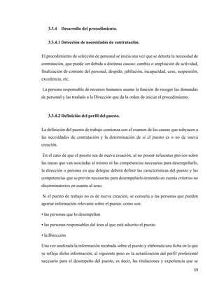 59
3.3.4 Desarrollo del procedimiento.
3.3.4.1 Detección de necesidades de contratación.
El procedimiento de selección de personal se inicia una vez que se detecta la necesidad de
contratación, que puede ser debida a distintas causas: cambio o ampliación de actividad,
finalización de contrato del personal, despido, jubilación, incapacidad, cese, suspensión,
excedencia, etc.
La persona responsable de recursos humanos asume la función de recoger las demandas
de personal y las traslada a la Dirección que da la orden de iniciar el procedimiento.
3.3.4.2 Definición del perfil del puesto.
La definición del puesto de trabajo comienza con el examen de las causas que subyacen a
las necesidades de contratación y la determinación de si el puesto es o no de nueva
creación.
En el caso de que el puesto sea de nueva creación, al no poseer referentes previos sobre
las tareas que van asociadas al mismo ni las competencias necesarias para desempeñarlo,
la dirección o persona en que delegue deberá definir las características del puesto y las
competencias que se prevén necesarias para desempeñarlo teniendo en cuenta criterios no
discriminatorios en cuanto al sexo.
Si el puesto de trabajo no es de nueva creación, se consulta a las personas que pueden
aportar información relevante sobre el puesto, como son:
• las personas que lo desempeñan
• las personas responsables del área al que está adscrito el puesto
• la Dirección
Una vez analizada la información recabada sobre el puesto y elaborada una ficha en la que
se refleja dicha información, el siguiente paso es la actualización del perfil profesional
necesario para el desempeño del puesto, es decir, las titulaciones y experiencia que se
 