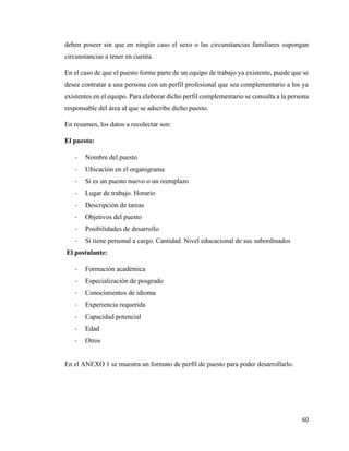 60
deben poseer sin que en ningún caso el sexo o las circunstancias familiares supongan
circunstancias a tener en cuenta.
En el caso de que el puesto forme parte de un equipo de trabajo ya existente, puede que se
desee contratar a una persona con un perfil profesional que sea complementario a los ya
existentes en el equipo. Para elaborar dicho perfil complementario se consulta a la persona
responsable del área al que se adscribe dicho puesto.
En resumen, los datos a recolectar son:
El puesto:
- Nombre del puesto
- Ubicación en el organigrama
- Si es un puesto nuevo o un reemplazo
- Lugar de trabajo. Horario
- Descripción de tareas
- Objetivos del puesto
- Posibilidades de desarrollo
- Si tiene personal a cargo. Cantidad. Nivel educacional de sus subordinados
El postulante:
- Formación académica
- Especialización de posgrado
- Conocimientos de idioma
- Experiencia requerida
- Capacidad potencial
- Edad
- Otros
En el ANEXO 1 se muestra un formato de perfil de puesto para poder desarrollarlo.
 
