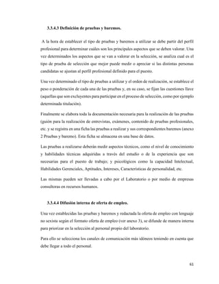 61
3.3.4.3 Definición de pruebas y baremos.
A la hora de establecer el tipo de pruebas y baremos a utilizar se debe partir del perfil
profesional para determinar cuáles son los principales aspectos que se deben valorar. Una
vez determinados los aspectos que se van a valorar en la selección, se analiza cual es el
tipo de prueba de selección que mejor puede medir o apreciar si las distintas personas
candidatas se ajustan al perfil profesional definido para el puesto.
Una vez determinado el tipo de pruebas a utilizar y el orden de realización, se establece el
peso o ponderación de cada una de las pruebas y, en su caso, se fijan las cuestiones llave
(aquellas que son excluyentes para participar en el proceso de selección, como por ejemplo
determinada titulación).
Finalmente se elabora toda la documentación necesaria para la realización de las pruebas
(guión para la realización de entrevistas, exámenes, contenido de pruebas profesionales,
etc. y se registra en una ficha las pruebas a realizar y sus correspondientes baremos (anexo
2 Pruebas y baremo). Esta ficha se almacena en una base de datos.
Las pruebas a realizarse deberán medir aspectos técnicos, como el nivel de conocimiento
y habilidades técnicas adquiridas a través del estudio o de la experiencia que son
necesarias para el puesto de trabajo; y psicológicos como la capacidad Intelectual,
Habilidades Gerenciales, Aptitudes, Intereses, Características de personalidad, etc.
Las mismas pueden ser llevadas a cabo por el Laboratorio o por medio de empresas
consultoras en recursos humanos.
3.3.4.4 Difusión interna de oferta de empleo.
Una vez establecidas las pruebas y baremos y redactada la oferta de empleo con lenguaje
no sexista según el formato oferta de empleo (ver anexo 3), se difunde de manera interna
para priorizar en la selección al personal propio del laboratorio.
Para ello se selecciona los canales de comunicación más idóneos teniendo en cuenta que
debe llegar a todo el personal.
 