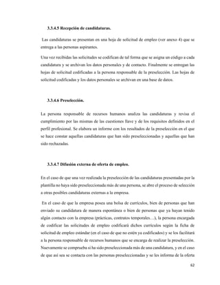 62
3.3.4.5 Recepción de candidaturas.
Las candidaturas se presentan en una hoja de solicitud de empleo (ver anexo 4) que se
entrega a las personas aspirantes.
Una vez recibidas las solicitudes se codifican de tal forma que se asigna un código a cada
candidatura y se archivan los datos personales y de contacto. Finalmente se entregan las
hojas de solicitud codificadas a la persona responsable de la preselección. Las hojas de
solicitud codificadas y los datos personales se archivan en una base de datos.
3.3.4.6 Preselección.
La persona responsable de recursos humanos analiza las candidaturas y revisa el
cumplimiento por las mismas de las cuestiones llave y de los requisitos definidos en el
perfil profesional. Se elabora un informe con los resultados de la preselección en el que
se hace constar aquellas candidaturas que han sido preseleccionadas y aquellas que han
sido rechazadas.
3.3.4.7 Difusión externa de oferta de empleo.
En el caso de que una vez realizada la preselección de las candidaturas presentadas por la
plantilla no haya sido preseleccionada más de una persona, se abre el proceso de selección
a otras posibles candidaturas externas a la empresa.
En el caso de que la empresa posea una bolsa de currículos, bien de personas que han
enviado su candidatura de manera espontánea o bien de personas que ya hayan tenido
algún contacto con la empresa (prácticas, contratos temporales…), la persona encargada
de codificar las solicitudes de empleo codificará dichos currículos según la ficha de
solicitud de empleo estándar (en el caso de que no estén ya codificados) y se los facilitará
a la persona responsable de recursos humanos que se encarga de realizar la preselección.
Nuevamente se comprueba si ha sido preseleccionada más de una candidatura, y en el caso
de que así sea se contacta con las personas preseleccionadas y se les informa de la oferta
 