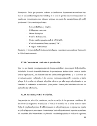 63
de empleo a fin de que presenten en firme su candidatura. Nuevamente se analiza si hay
más de una candidatura preseleccionada y en el caso de que no sea así se seleccionan los
canales de comunicación más idóneos teniendo en cuenta las características del perfil
profesional. Estos canales pueden ser:
• Servicio Público de Empleo.
• Publicación en prensa.
• Bolsas de empleo.
• Centros de formación.
• Redes sociales y pagina web de UNICAES.
• Centro de orientación de carreras (COC).
• Colegios profesionales.
Se adapta el formato de la oferta de empleo al canal o canales seleccionados y finalmente
se difunde externamente.
3.3.4.8 Comunicación resultados de preselección.
Una vez que ha sido preseleccionada más de una candidatura (proveniente de la plantilla,
de la bolsa de currículos del Laboratorio de personas que no han tenido contacto previo
con la organización), se analizan todas las candidaturas presentadas y se clasifican en
preseleccionadas y rechazadas. A las personas preseleccionadas se les comunica la fecha
y lugar de la prueba o pruebas de selección, mientras que a las no preseleccionadas se les
comunica el rechazo de la candidatura y que pasan a formar parte de la base de datos de
currículos del laboratorio.
3.3.4.9 Desarrollo pruebas de selección.
Las pruebas de selección comienzan con la recepción de las personas candidatas. El
desarrollo de las pruebas de selección se realiza de acuerdo con el orden marcado en la
Ficha de pruebas y baremos, de tal forma que si la selección consiste en más de una prueba
se realiza la primera prueba y en el caso de que los resultados sean excluyentes se analizan
los resultados para comprobar si las personas candidatas pueden o no realizar la siguiente
 