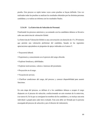 64
prueba. Este proceso se repite tantas veces como pruebas se hayan definido. Una vez
realizadas todas las pruebas se analizan los resultados obtenidos por las distintas personas
candidatas y se realiza un informe con los resultados finales.
3.3.4.10 La Entrevista de Selección de Personal.
Finalizando los procesos anteriores y ya contando con los candidatos idóneos se llevará a
cabo una entrevista de valoración Global.
La Entrevista de Valoración Global es una conversación con duración de 15 a 30 minutos
que permite una valoración preliminar del candidato, basada en las siguientes
apreciaciones apoyándose en preguntas de apoyo indicadas en el anexo 5:
• Trayectoria laboral.
• Experiencia y conocimiento en el ejercicio del cargo ofrecido.
• Explorar fortalezas y debilidades.
• Explorar motivaciones, valores e intereses del postulante.
• Proyección en el cargo.
• Vocación de servicio.
• Clarificar condiciones del cargo, del proceso y conocer disponibilidad para asumir
funciones.
En esta etapa del proceso, se definen el o los candidatos idóneos a ocupar el cargo
dispuesto en el proceso de selección, confeccionando un acta resumen de la entrevista,
(ver anexo 6). En la que se consignan los nombres de los candidatos, y se incluye una nota
individual o grupal para cada ítem evaluado. Esta acta debe ser firmada por la persona
encargada del proceso de selección y por el director de Laboratorio.
 