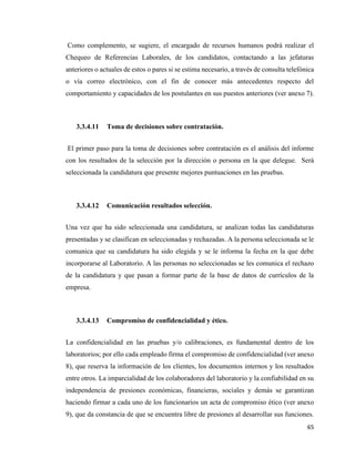 65
Como complemento, se sugiere, el encargado de recursos humanos podrá realizar el
Chequeo de Referencias Laborales, de los candidatos, contactando a las jefaturas
anteriores o actuales de estos o pares si se estima necesario, a través de consulta telefónica
o vía correo electrónico, con el fin de conocer más antecedentes respecto del
comportamiento y capacidades de los postulantes en sus puestos anteriores (ver anexo 7).
3.3.4.11 Toma de decisiones sobre contratación.
El primer paso para la toma de decisiones sobre contratación es el análisis del informe
con los resultados de la selección por la dirección o persona en la que delegue. Será
seleccionada la candidatura que presente mejores puntuaciones en las pruebas.
3.3.4.12 Comunicación resultados selección.
Una vez que ha sido seleccionada una candidatura, se analizan todas las candidaturas
presentadas y se clasifican en seleccionadas y rechazadas. A la persona seleccionada se le
comunica que su candidatura ha sido elegida y se le informa la fecha en la que debe
incorporarse al Laboratorio. A las personas no seleccionadas se les comunica el rechazo
de la candidatura y que pasan a formar parte de la base de datos de currículos de la
empresa.
3.3.4.13 Compromiso de confidencialidad y ético.
La confidencialidad en las pruebas y/o calibraciones, es fundamental dentro de los
laboratorios; por ello cada empleado firma el compromiso de confidencialidad (ver anexo
8), que reserva la información de los clientes, los documentos internos y los resultados
entre otros. La imparcialidad de los colaboradores del laboratorio y la confiabilidad en su
independencia de presiones económicas, financieras, sociales y demás se garantizan
haciendo firmar a cada uno de los funcionarios un acta de compromiso ético (ver anexo
9), que da constancia de que se encuentra libre de presiones al desarrollar sus funciones.
 