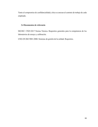66
Tanto el compromiso de confidencialidad y ético se anexan al contrato de trabajo de cada
empleado.
3.4 Documentos de referencia
ISO/IEC 17025:2017 Norma Técnica. Requisitos generales para la competencia de los
laboratorios de ensayo y calibración.
UNE-EN ISO 9001:2000. Sistemas de gestión de la calidad. Requisitos.
 