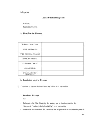 67
3.5 Anexos
Anexo N°1: Perfil de puesto
Versión:
Fecha de creación:
1. Identificación del cargo
2. Propósito u objetivo del cargo
Ej.: Coordinar el Sistema de Gestión de la Calidad de la Institución.
3. Funciones del cargo
Ej.:
- Informar a la Alta Dirección del avance de la implementación del
Sistema de Gestión de la Calidad (SGC) en la Institución.
- Coordinar las reuniones del consultor con el personal de la empresa para el
NOMBRE DEL CARGO
NIVEL JERÁRQUICO
N° DE PERSONAS A CARGO
JEFATURA DIRECTA
FAMILIA DE CARGO
ÁREA/ UNIDAD
DEPARTAMENTO/
PROGRAMA
 