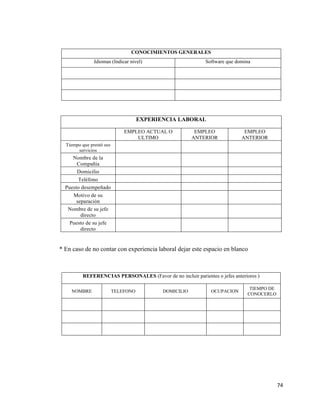 74
EXPERIENCIA LABORAL
EMPLEO ACTUAL O
ULTIMO
EMPLEO
ANTERIOR
EMPLEO
ANTERIOR
Tiempo que prestó sus
servicios
Nombre de la
Compañía
Domicilio
Teléfono
Puesto desempeñado
Motivo de su
separación
Nombre de su jefe
directo
Puesto de su jefe
directo
* En caso de no contar con experiencia laboral dejar este espacio en blanco
CONOCIMIENTOS GENERALES
Idiomas (Indicar nivel) Software que domina
REFERENCIAS PERSONALES (Favor de no incluir parientes o jefes anteriores )
NOMBRE TELEFONO DOMICILIO OCUPACION
TIEMPO DE
CONOCERLO
 