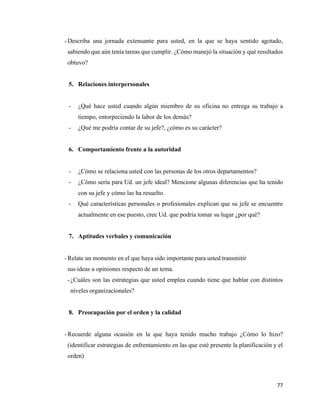 77
- Describa una jornada extenuante para usted, en la que se haya sentido agotado,
sabiendo que aún tenía tareas que cumplir. ¿Cómo manejó la situación y qué resultados
obtuvo?
5. Relaciones interpersonales
- ¿Qué hace usted cuando algún miembro de su oficina no entrega su trabajo a
tiempo, entorpeciendo la labor de los demás?
- ¿Qué me podría contar de su jefe?, ¿cómo es su carácter?
6. Comportamiento frente a la autoridad
- ¿Cómo se relaciona usted con las personas de los otros departamentos?
- ¿Cómo sería para Ud. un jefe ideal? Mencione algunas diferencias que ha tenido
con su jefe y cómo las ha resuelto.
- Qué características personales o profesionales explican que su jefe se encuentre
actualmente en ese puesto, cree Ud. que podría tomar su lugar ¿por qué?
7. Aptitudes verbales y comunicación
- Relate un momento en el que haya sido importante para usted transmitir
sus ideas u opiniones respecto de un tema.
-¿Cuáles son las estrategias que usted emplea cuando tiene que hablar con distintos
niveles organizacionales?
8. Preocupación por el orden y la calidad
- Recuerde alguna ocasión en la que haya tenido mucho trabajo ¿Cómo lo hizo?
(identificar estrategias de enfrentamiento en las que esté presente la planificación y el
orden)
 