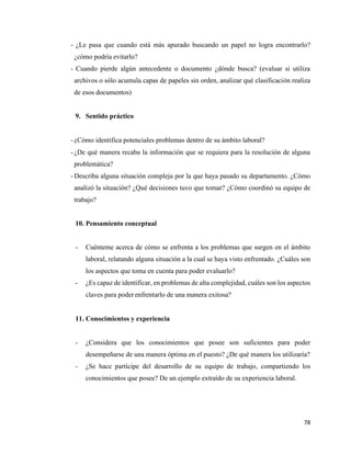 78
- ¿Le pasa que cuando está más apurado buscando un papel no logra encontrarlo?
¿cómo podría evitarlo?
- Cuando pierde algún antecedente o documento ¿dónde busca? (evaluar si utiliza
archivos o sólo acumula capas de papeles sin orden, analizar qué clasificación realiza
de esos documentos)
9. Sentido práctico
- ¿Cómo identifica potenciales problemas dentro de su ámbito laboral?
- ¿De qué manera recaba la información que se requiera para la resolución de alguna
problemática?
- Describa alguna situación compleja por la que haya pasado su departamento. ¿Cómo
analizó la situación? ¿Qué decisiones tuvo que tomar? ¿Cómo coordinó su equipo de
trabajo?
10. Pensamiento conceptual
- Cuénteme acerca de cómo se enfrenta a los problemas que surgen en el ámbito
laboral, relatando alguna situación a la cual se haya visto enfrentado. ¿Cuáles son
los aspectos que toma en cuenta para poder evaluarlo?
- ¿Es capaz de identificar, en problemas de alta complejidad, cuáles son los aspectos
claves para poder enfrentarlo de una manera exitosa?
11. Conocimientos y experiencia
- ¿Considera que los conocimientos que posee son suficientes para poder
desempeñarse de una manera óptima en el puesto? ¿De qué manera los utilizaría?
- ¿Se hace partícipe del desarrollo de su equipo de trabajo, compartiendo los
conocimientos que posee? De un ejemplo extraído de su experiencia laboral.
 