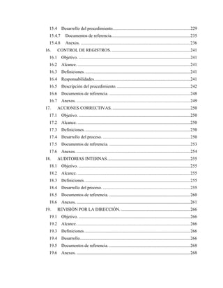 9
15.4 Desarrollo del procedimiento.......................................................................229
15.4.7 Documentos de referencia........................................................................235
15.4.8 Anexos. ....................................................................................................236
16. CONTROL DE REGISTROS.........................................................................241
16.1 Objetivo. ......................................................................................................241
16.2 Alcance. .......................................................................................................241
16.3 Definiciones.................................................................................................241
16.4 Responsabilidades........................................................................................241
16.5 Descripción del procedimiento....................................................................242
16.6 Documentos de referencia. ..........................................................................248
16.7 Anexos. ........................................................................................................249
17. ACCIONES CORRECTIVAS. .......................................................................250
17.1 Objetivo. ......................................................................................................250
17.2 Alcance. .......................................................................................................250
17.3 Definiciones.................................................................................................250
17.4 Desarrollo del proceso. ................................................................................250
17.5 Documentos de referencia. ..........................................................................253
17.6 Anexos. ........................................................................................................254
18. AUDITORIAS INTERNAS............................................................................255
18.1 Objetivo. ......................................................................................................255
18.2 Alcance. .......................................................................................................255
18.3 Definiciones.................................................................................................255
18.4 Desarrollo del proceso. ................................................................................255
18.5 Documentos de referencia. ..........................................................................260
18.6 Anexos. ........................................................................................................261
19. REVISIÓN POR LA DIRECCIÓN. ...............................................................266
19.1 Objetivo. ......................................................................................................266
19.2 Alcance. .......................................................................................................266
19.3 Definiciones.................................................................................................266
19.4 Desarrollo.....................................................................................................266
19.5 Documentos de referencia. ..........................................................................268
19.6 Anexos. ........................................................................................................268
 