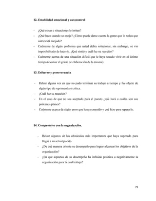 79
12. Estabilidad emocional y autocontrol
- ¿Qué cosas o situaciones le irritan?
- ¿Qué hace cuando se enoja? ¿Cómo puede darse cuenta la gente que lo rodea que
usted está enojado?
- Cuénteme de algún problema que usted debía solucionar, sin embargo, se vio
imposibilitado de hacerlo. ¿Qué sintió y cuál fue su reacción?
- Cuénteme acerca de una situación difícil que le haya tocado vivir en el último
tiempo (evaluar el grado de elaboración de la misma).
13. Esfuerzo y perseverancia
- Relate alguna vez en que no pudo terminar su trabajo a tiempo y fue objeto de
algún tipo de reprimenda o crítica.
- ¿Cuál fue su reacción?
- En el caso de que no sea aceptado para el puesto ¿qué hará o cuáles son sus
próximos planes?
- Cuénteme acerca de algún error que haya cometido y qué hizo para repararlo.
14. Compromiso con la organización.
- Relate algunos de los obstáculos más importantes que haya superado para
llegar a su actual puesto.
- ¿De qué manera orienta su desempeño para lograr alcanzar los objetivos de la
organización?
- ¿En qué aspectos de su desempeño ha influido positiva o negativamente la
organización para la cual trabaja?
 