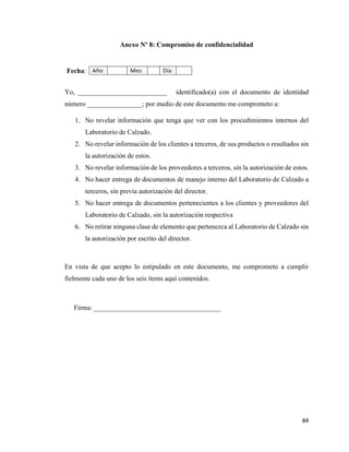 84
Anexo Nº 8: Compromiso de confidencialidad
Fecha: Año: Mes: Día:
Yo, __________________________ identificado(a) con el documento de identidad
número ________________; por medio de este documento me comprometo a:
1. No revelar información que tenga que ver con los procedimientos internos del
Laboratorio de Calzado.
2. No revelar información de los clientes a terceros, de sus productos o resultados sin
la autorización de estos.
3. No revelar información de los proveedores a terceros, sin la autorización de estos.
4. No hacer entrega de documentos de manejo interno del Laboratorio de Calzado a
terceros, sin previa autorización del director.
5. No hacer entrega de documentos pertenecientes a los clientes y proveedores del
Laboratorio de Calzado, sin la autorización respectiva
6. No retirar ninguna clase de elemento que pertenezca al Laboratorio de Calzado sin
la autorización por escrito del director.
En vista de que acepto lo estipulado en este documento, me comprometo a cumplir
fielmente cada uno de los seis ítems aquí contenidos.
Firma: _____________________________________
 