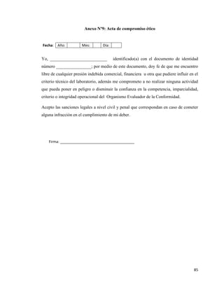 85
Anexo Nº9: Acta de compromiso ético
Fecha: Año: Mes: Día:
Yo, __________________________ identificado(a) con el documento de identidad
número ________________; por medio de este documento, doy fe de que me encuentro
libre de cualquier presión indebida comercial, financiera u otra que pudiere influir en el
criterio técnico del laboratorio, además me comprometo a no realizar ninguna actividad
que pueda poner en peligro o disminuir la confianza en la competencia, imparcialidad,
criterio o integridad operacional del Organismo Evaluador de la Conformidad.
Acepto las sanciones legales a nivel civil y penal que correspondan en caso de cometer
alguna infracción en el cumplimiento de mi deber.
Firma: _____________________________________
 