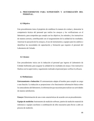 86
4. PROCEDIMIENTO PARA SUPERVISIÓN Y AUTORIZACIÓN DEL
PERSONAL.
4.1 Objetivo
Este procedimiento tiene el propósito de establecer la manera de evaluar y demostrar la
competencia técnica del personal que realiza los ensayos y las verificaciones en el
laboratorio, para comprobar que cumple con los objetivos, los métodos y los instructivos
de manera correcta, contribuyendo con el aseguramiento de la calidad de los resultados.
Autorizar la ejecución de los ensayos, el uso de instrumentos y equipos para los análisis e
identificar las necesidades de capacitación y formación que requiere el personal del
Laboratorio de Calzado.
4.2 Alcance
Este procedimiento inicia con la inducción al personal que ingresa al Laboratorio de
Calidad Ambiental, para asegurar la calidad de los resultados de ensayo. Este instructivo
finaliza con la supervisión y seguimiento realizado al personal para verificar la eficacia.
4.3 Definiciones
Entrenamiento e Inducción: El entrenamiento adapta al hombre para cumplir un cargo
o una función. La inducción es proporcionar a los funcionarios información básica sobre
los antecedentes del laboratorio, la información que necesitan para realizar sus actividades
de manera satisfactoria.
Ensayo: Determinación de una o más características de acuerdo con un procedimiento.
Equipo de medición: Instrumento de medición software, patrón de medición material de
referencia o equipos auxiliares o combinación de ellos necesarios para llevar a cabo un
proceso de medición.
 
