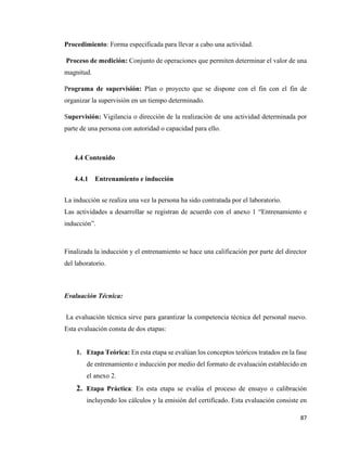87
Procedimiento: Forma especificada para llevar a cabo una actividad.
Proceso de medición: Conjunto de operaciones que permiten determinar el valor de una
magnitud.
Programa de supervisión: Plan o proyecto que se dispone con el fin con el fin de
organizar la supervisión en un tiempo determinado.
Supervisión: Vigilancia o dirección de la realización de una actividad determinada por
parte de una persona con autoridad o capacidad para ello.
4.4 Contenido
4.4.1 Entrenamiento e inducción
La inducción se realiza una vez la persona ha sido contratada por el laboratorio.
Las actividades a desarrollar se registran de acuerdo con el anexo 1 “Entrenamiento e
inducción”.
Finalizada la inducción y el entrenamiento se hace una calificación por parte del director
del laboratorio.
Evaluación Técnica:
La evaluación técnica sirve para garantizar la competencia técnica del personal nuevo.
Esta evaluación consta de dos etapas:
1. Etapa Teórica: En esta etapa se evalúan los conceptos teóricos tratados en la fase
de entrenamiento e inducción por medio del formato de evaluación establecido en
el anexo 2.
2. Etapa Práctica: En esta etapa se evalúa el proceso de ensayo o calibración
incluyendo los cálculos y la emisión del certificado. Esta evaluación consiste en
 