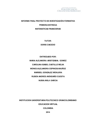 INFORME FINAL PROYECTO DE INVESTIGACIÒN FORMATIVA
PRIMERAENTREGA
MATEMATICAS FINANCIERAS
TUTOR:
DORIS CAICEDO
ENTREGADO POR:
MARIA ALEJANDRA ARISTIZABAL GOMEZ
CAROLINA ISABEL CASTILLO MEJIA
MONICAALEJANDRA ESPINOSAMUÑOZ
MARIBEL GONZALEZ MENJURA
RUBEN ANDRES AVENDAÑO CUESTA
NUBIA AVILA GARCIA
INSTITUCION UNIVERSITARIAPOLITECNICO GRANCOLOMBIANO
EDUCACION VIRTUAL
COLOMBIA
2014
 