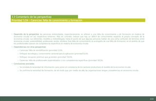 110
3.3 Comentario de las perspectivas
• Desarrollo de la perspectiva: las personas entrevistadas, mayoritariamente, se refieren a una falta de conocimiento y de formación en materia de
economía circular en sus respectivos entornos. Más en concreto, indican que hay un déficit de conocimiento respecto al propio concepto de la
economía circular, sus referentes, modelos y metodologías, hasta el punto de que algunas personas hablan de una cierta confusión de términos entre
economía circular, sostenibilidad, profesiones verdes, etcétera. Esta falta de conocimiento se acompaña de una falta de formación, en el sentido de que
los profesionales carecen de competencias específicas en materia de economía circular.
• Dependencias con otras perspectivas:
o Carencias: falta de sensibilización (prioridad 2/24).
o Enfoque: tecnología y conocimiento sectorial para la aplicación (prioridad 6/24).
o Enfoque: recuperar prácticas que ya existen (prioridad 14/24).
o Carencias: falta de profesionales especializados o con competencias específicas (prioridad 18/24).
• Conclusiones asociadas:
o Se constata la necesidad de información, para poner en constancia de los sectores productivos el modelo de la economía circular.
o Se confirma la necesidad de formación, de tal modo que, por medio de ella, las organizaciones tengan competencias en economía circular.
Prioridad 1/24 – Carencias: falta de conocimiento y formación
Estudio del mercado laboral y las oportunidades de la economía circular en Asturias
D1 – Informe
 