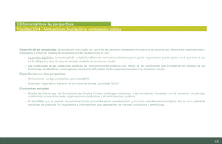 112
3.3 Comentario de las perspectivas
• Desarrollo de las perspectivas: la motivación más citada por parte de las personas interesadas en cuanto a las razones que llevan a las organizaciones a
interesarse y actuar en materia de economía circular se estructura en dos:
o La presión legislativa: la necesidad de cumplir las diferentes normativas necesarias para que la organización pueda operar hace que esta se vea
en la obligación, si es el caso, de adoptar medidas de economía circular.
o Las condiciones de las licitaciones públicas: las administraciones públicas, por medio de las condiciones que incluyen en los pliegos de sus
licitaciones, se identifican como agentes impulsores del cambio de las organizaciones hacia la economía circular.
• Dependencias con otras perspectivas:
o Motivaciones: ventaja competitiva (prioridad 8/24).
o Evolución: importancia creciente de la economía circular (prioridad 15/24).
• Conclusiones asociadas:
o Resulta de interés que las formaciones de Emplea Circular contengan referencias a las normativas vinculadas con la economía circular que
condicionan la operativa de las organizaciones productivas y de las licitaciones públicas.
o Es de señalar que, al parecer, la economía circular se percibe como una imposición y no como una alternativa ventajosa. Así, se hace patente la
necesidad de presentar los argumentos e informaciones que la presenten de manera constructiva y beneficiosa.
Prioridad 2/24 – Motivaciones: legislación y contratación pública
Estudio del mercado laboral y las oportunidades de la economía circular en Asturias
D1 – Informe
 
