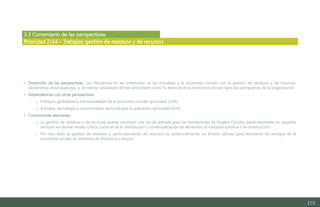 113
3.3 Comentario de las perspectivas
• Desarrollo de las perspectivas: con frecuencia en las entrevistas se ha vinculado a la economía circular con la gestión de residuos y de recursos,
obviándose otros aspectos, o, al menos, señalando dichas actividades como lo esencial de la economía circular para las operaciones de la organización.
• Dependencias con otras perspectivas:
o Enfoque: globalidad y transversalidad de la economía circular (prioridad 2/24).
o Enfoque: tecnología y conocimiento sectorial para la aplicación (prioridad 6/24).
• Conclusiones asociadas:
o La gestión de residuos y de recursos puede constituir una vía de entrada para las formaciones de Emplea Circular, particularmente en aquellos
sectores en donde resulta crítica, como el de la distribución y comercialización de alimentos, la industria química o la construcción.
o Por otro lado, la gestión de residuos y, particularmente, de recursos es, potencialmente, un ámbito idóneo para demostrar las ventajas de la
economía circular en términos de eficiencia y ahorro.
Prioridad 2/24 – Trabajos: gestión de residuos y de recursos
Estudio del mercado laboral y las oportunidades de la economía circular en Asturias
D1 – Informe
 
