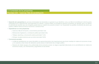 114
3.3 Comentario de las perspectivas
• Desarrollo de la perspectivas las personas entrevistadas han lamentado, en general, lo que identifican como una falta de sensibilización entre las partes
interesadas de sus organizaciones, particularmente, los clientes o usuarios finales y la sociedad en general. Se entiende, por ejemplo, que no se valoran
lo suficiente las acciones que una compañía pueda tomar en materia de economía circular ni se comprenden los posibles incrementos de precio que
puedan conllevar dichas acciones en el servicio o producto final.
• Dependencias con otras perspectivas:
o Carencias: falta de formación y conocimiento (prioridad 1/24).
o Motivaciones: legislación y contratación pública (prioridad 2/24).
o Trabajos: reporting y comunicación externa (prioridad 11/24).
o Enfoque: recuperar prácticas que ya existen (prioridad 14/24)
• Conclusiones asociadas:
o La falta de sensibilización por parte del público en general desmotiva a las organizaciones para tomar medidas en materia de economía circular
y, en ocasiones, actúa incluso de obstáculo cuando actúan en detrimento de su imagen pública.
o Parecería de interés equipar a los profesionales de la economía circular con alguna capacidad relacionada con la sensibilización en materia de
economía circular y con informaciones y argumentos en ese sentido.
Prioridad 2/24 – Carencias: falta de sensibilización
Estudio del mercado laboral y las oportunidades de la economía circular en Asturias
D1 – Informe
 