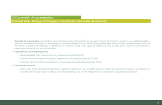 115
3.3 Comentario de las perspectivas
• Desarrollo de la perspectiva: se percibe la idea entre las personas entrevistadas de que, para convertir la economía circular en una realidad tangible y
operativa, es necesario el manejo de tecnologías y conocimientos específicos, en manos de los profesionales de los sectores correspondientes; dicho de
otro modo, la manera de implantar el modelo de la economía circular varía según la industria de que se trate, por lo que los conocimientos y
capacidades necesarios son, también, distintos.
• Dependencias con otras perspectivas:
o Responsabilidad: perfil preexistente con competencias (prioridad 8/24).
o Formato: formación interna (dada por la organización o por terceros) (prioridad 11/24).
o Carencias: falta de perfiles especializados o con competencias específicas (prioridad 18/24).
• Conclusiones asociadas:
o Hasta cierto punto, el conocimiento teórico y práctico mediante el cual es posible aplicar el modelo de la economía circular a una empresa se
encuentra en el propio sector o, incluso, en la misma empresa, y no es fácil integrarlo en una formación o capacitación profesional.
Prioridad 6/24 – Enfoque: tecnología y conocimiento sectorial para la aplicación
Estudio del mercado laboral y las oportunidades de la economía circular en Asturias
D1 – Informe
 