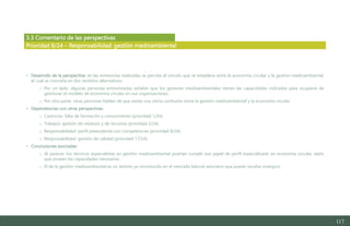 117
3.3 Comentario de las perspectivas
• Desarrollo de la perspectiva: en las entrevistas realizadas se percibe el vínculo que se establece entre la economía circular y la gestión medioambiental,
el cual se concreta en dos sentidos alternativos:
o Por un lado, algunas personas entrevistadas señalan que los gestores medioambientales tienen las capacidades indicadas para ocuparse de
gestionar el modelo de economía circular en sus organizaciones.
o Por otra parte, otras personas hablan de que existe una cierta confusión entre la gestión medioambiental y la economía circular.
• Dependencias con otras perspectivas:
o Carencias: falta de formación y conocimiento (prioridad 1/24).
o Trabajos: gestión de residuos y de recursos (prioridad 2/24).
o Responsabilidad: perfil preexistente con competencias (prioridad 8/24).
o Responsabilidad: gestión de calidad (prioridad 17/24)
• Conclusiones asociadas:
o Al parecer, los técnicos especialistas en gestión medioambiental podrían cumplir ese papel de perfil especializado en economía circular, dado
que poseen las capacidades necesarias.
o El de la gestión medioambiental es un ámbito ya introducido en el mercado laboral asturiano que puede resultar sinérgico.
Prioridad 8/24 – Responsabilidad: gestión medioambiental
Estudio del mercado laboral y las oportunidades de la economía circular en Asturias
D1 – Informe
 