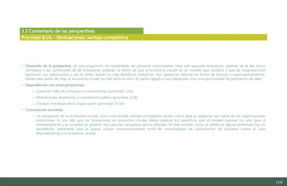 119
3.3 Comentario de las perspectivas
• Desarrollo de la perspectiva: en una proporción no desdeñable, las personas entrevistadas citan una segunda motivación, además de la del marco
normativo y las condiciones de las licitaciones públicas: el hecho de que la economía circular es un modelo que conduce a que las organizaciones
optimicen sus operaciones y, por lo tanto, logren no solo beneficios indirectos, sino ganancias directas en forma de ahorros y reaprovechamientos.
Desde este punto de vista, la economía circular no solo sería un foco de gastos ligado a una obligación, sino una oportunidad de generación de valor.
• Dependencias con otras perspectivas:
o Carencias: falta de formación y conocimiento (prioridad 1/24).
o Motivaciones: legislación y contratación pública (prioridad 2/24).
o Enfoque: estrategia de la organización (prioridad 11/24).
• Conclusiones asociadas:
o La concepción de la economía circular como una posible ventaja competitiva resulta crítica para su adopción por parte de las organizaciones
productivas. Es por ello que las formaciones en economía circular deben explicar los beneficios que el modelo supone, no solo para el
medioambiente y la sociedad en general, sino para las compañías que lo adoptan. En este sentido, como se señala en alguna entrevista, hay un
paralelismo interesante que se puede utilizar constructivamente entre las metodologías de optimización de procesos (como el Lean
Manufacturing) y la economía circular.
Prioridad 8/24 – Motivaciones: ventaja competitiva
Estudio del mercado laboral y las oportunidades de la economía circular en Asturias
D1 – Informe
 