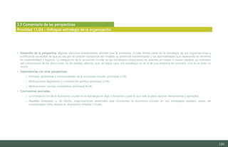 120
3.3 Comentario de las perspectivas
• Desarrollo de la perspectiva: algunas personas entrevistadas afirman que la economía circular forma parte de la estrategia de sus organizaciones y
justifican la necesidad de que así sea por el carácter transversal del modelo, su potencial transformador y las oportunidades que representa en términos
de sostenibilidad y negocio. La integración de la economía circular en las estrategias corporativas es, además, en mayor o menor medida, un indicador
del compromiso de las direcciones. Es de señalar, además, que, en algún caso, esa estrategia no es la de una empresa en concreto, sino la de todo un
sector.
• Dependencias con otras perspectivas:
o Enfoque: globalidad y transversalidad de la economía circular (prioridad 2/24).
o Motivaciones: legislación y contratación pública (prioridad 2/24).
o Motivaciones: ventaja competitiva (prioridad 8/24).
• Conclusiones asociadas:
o La incorporación de la economía circular en la estrategia es algo a fomentar y para lo que vale la pena aportar herramientas y ejemplos.
o Aquellas empresas o, de hecho, organizaciones sectoriales que incorporan la economía circular en sus estrategias pueden, quizá, ser
consideradas como aliadas en el proyecto Emplea Circular.
Prioridad 11/24 – Enfoque: estrategia de la organización
Estudio del mercado laboral y las oportunidades de la economía circular en Asturias
D1 – Informe
 