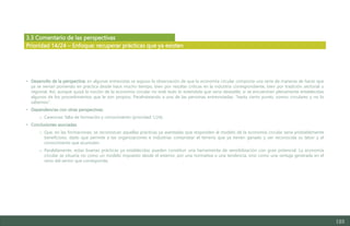 123
3.3 Comentario de las perspectivas
• Desarrollo de la perspectiva: en algunas entrevistas se expuso la observación de que la economía circular comporta una serie de maneras de hacer que
ya se venían poniendo en práctica desde hace mucho tiempo, bien por resultar críticas en la industria correspondiente, bien por tradición sectorial o
regional. Así, aunque quizá la noción de la economía circular no esté todo lo extendida que sería deseable, sí se encuentran plenamente establecidas
algunos de los procedimientos que le son propios. Parafraseando a una de las personas entrevistadas: “hasta cierto punto, somos circulares y no lo
sabemos”.
• Dependencias con otras perspectivas:
o Carencias: falta de formación y conocimiento (prioridad 1/24).
• Conclusiones asociadas:
o Que, en las formaciones, se reconozcan aquellas prácticas ya asentadas que responden al modelo de la economía circular sería probablemente
beneficioso, dado que permite a las organizaciones e industrias comprobar el terreno que ya tienen ganado y ver reconocida su labor y el
conocimiento que acumulan.
o Paralelamente, estas buenas prácticas ya establecidas pueden constituir una herramienta de sensibilización con gran potencial. La economía
circular se situaría no como un modelo impuesto desde el exterior, por una normativa o una tendencia, sino como una ventaja generada en el
seno del sector que corresponda.
Prioridad 14/24 – Enfoque: recuperar prácticas que ya existen
Estudio del mercado laboral y las oportunidades de la economía circular en Asturias
D1 – Informe
 