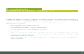 124
3.3 Comentario de las perspectivas
• Desarrollo de la perspectiva: ocasionalmente, en las entrevistas, se ha señalado la conveniencia de fomentar los contactos y el intercambio de
experiencias entre organizaciones y perfiles que estén aplicando o vayan a aplicar el modelo de la economía circular, dado que se entiende que dicha
práctica favorece el mutuo aprendizaje, el abordaje colaborativo de retos que puedan surgir y la interpolación de buenas prácticas.
• Dependencias con otras perspectivas:
o Carencias: falta de formación y conocimiento (prioridad 1/24).
o Enfoque: globalidad y transversalidad de la economía circular (prioridad 2/24).
o Enfoque: tecnología y conocimiento sectorial para la aplicación (prioridad 6/24).
• Conclusiones asociadas:
o Las formaciones en economía circular podrían incorporar algún elemento de networking y de intercambio de buenas prácticas, por las razones
ya expuestas previamente y también para estimular la cooperación y la solidaridad entre las personas que asumen el trabajo de formarse y
especializarse o, al menos, aumentar capacidades.
o En este sentido, los casos de éxito y los ejemplos concretos podrían formar parte de los contenidos formativos, también para estimular el
contacto y la colaboración.
Prioridad 15/24 – Enfoque: fomentar contactos e intercambio de experiencias
Estudio del mercado laboral y las oportunidades de la economía circular en Asturias
D1 – Informe
 
