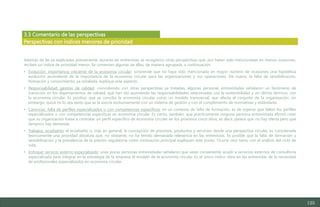 125
3.3 Comentario de las perspectivas
Además de las ya explicadas previamente, durante las entrevistas se recogieron otras perspectivas que, por haber sido mencionadas en menos ocasiones,
reciben un índice de prioridad menor. Se comentan algunas de ellas, de manera agrupada, a continuación:
• Evolución: importancia creciente de la economía circular: sorprende que no haya sido mencionada en mayor número de ocasiones una hipotética
evolución ascendente de la importancia de la economía circular para las organizaciones y sus operaciones. De nuevo, la falta de sensibilización,
formación y conocimiento, ya señalada, explique este aspecto.
• Responsabilidad: gestión de calidad: coincidiendo con otras perspectivas ya tratadas, algunas personas entrevistadas señalaron un fenómeno de
transición en los departamentos de calidad, que han ido asumiendo las responsabilidades relacionadas con la sostenibilidad y, en último término, con
la economía circular. Es positivo que se conciba la economía circular como un modelo transversal, que afecta al conjunto de la organización; sin
embargo, quizá no lo sea tanto que se la asocie exclusivamente con un sistema de gestión y con el cumplimiento de normativas y estándares.
• Carencias: falta de perfiles especializados o con competencias específicas: en un contexto de falta de formación, es de esperar que falten los perfiles
especializados o con competencias específicas en economía circular. Es cierto, también, que prácticamente ninguna persona entrevistada afirmó creer
que su organización fuese a contratar un perfil específico de economía circular en los próximos cinco años; es decir, parece que no hay oferta pero que
tampoco hay demanda.
• Trabajos: ecodiseño: el ecodiseño o, más en general, la concepción de procesos, productos y servicios desde una perspectiva circular, es considerada
teóricamente una prioridad absoluta que, no obstante, no ha tenido demasiada relevancia en las entrevistas. Es posible que la falta de formación y
sensibilización y la prevalencia de la presión regulatoria como motivación principal expliquen este punto. Ocurre otro tanto con el análisis del ciclo de
vida.
• Enfoque: servicio externo especializado: unas pocas personas entrevistadas señalaron que veían conveniente acudir a servicios externos de consultoría
especializada para integrar en la estrategia de la empresa el modelo de la economía circular. Es el único indico claro en las entrevistas de la necesidad
de profesionales especializados en economía circular.
Perspectivas con índices menores de prioridad
Estudio del mercado laboral y las oportunidades de la economía circular en Asturias
D1 – Informe
 