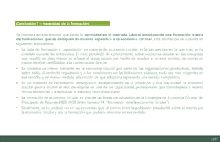 127
Se constata en este estudio que existe la necesidad en el mercado laboral asturiano de una formación o serie
de formaciones que se dediquen de manera específica a la economía circular. Esta afirmación se sustenta en
siguientes argumentos:
• La falta de formación y capacitación en materia de economía circular es la perspectiva en la que más se ha
insistido durante las entrevistas. El nivel percibido de conocimiento sobre economía circular en las encuestas,
que resultó ser algo mayor, se achaca al sesgo propio del medio de sondeo y, en este sentido, se otorga un
mayor nivel de credibilidad a la conversación directa.
• Se constata un interés creciente en la economía circular por parte de las organizaciones productivas, debida,
sobre todo, al contexto regulatorio y a las condiciones de las licitaciones públicas, cada vez más exigentes en
ese sentido, y, en menor medida, a la noción de que adoptarla representa una ventaja competitiva.
• En un contexto de decaimiento demográfico, envejecimiento de la población y alta inactividad, la economía
circular podría asumir el reto de erigirse en una de las capacidades profesionales que contribuyese a revertir
dichas tendencias y a revitalizar el mercado laboral asturiano.
• La formación en economía circular es una de las líneas de actuación de la Estrategia de Economía Circular del
Principado de Asturias 2023-2030 (línea número 14: “Formación para la economía circular”).
• Finalmente, se ha podido ver en las encuestas que, al menos entre la población estudiantil, existe el interés por
la economía circular y por la formación que pudiera ofrecerse en ese sentido.
Conclusión 1 – Necesidad de la formación
Estudio del mercado laboral y las oportunidades de la economía circular en Asturias
D1 – Informe
 