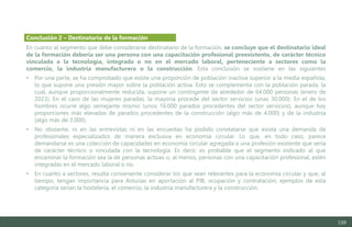 128
En cuanto al segmento que debe considerarse destinatario de la formación, se concluye que el destinatario ideal
de la formación debería ser una persona con una capacitación profesional preexistente, de carácter técnico
vinculada a la tecnología, integrada o no en el mercado laboral, perteneciente a sectores como la
comercio, la industria manufacturera o la construcción. Esta conclusión se sostiene en las siguientes
• Por una parte, se ha comprobado que existe una proporción de población inactiva superior a la media española,
lo que supone una presión mayor sobre la población activa. Esto se complementa con la población parada, la
cual, aunque proporcionalmente reducida, supone un contingente de alrededor de 64.000 personas (enero de
2023). En el caso de las mujeres paradas, la mayoría procede del sector servicios (unas 30.000). En el de los
hombres ocurre algo semejante mismo (unos 16.000 parados procedentes del sector servicios), aunque hay
proporciones más elevadas de parados procedentes de la construcción (algo más de 4.000) y de la industria
(algo más de 3.000).
• No obstante, ni en las entrevistas ni en las encuestas ha podido constatarse que exista una demanda de
profesionales especializados de manera exclusiva en economía circular. Lo que, en todo caso, parece
demandarse es una colección de capacidades en economía circular agregada a una profesión existente que sería
de carácter técnico o vinculada con la tecnología. Es decir, es probable que el segmento indicado al que
encaminar la formación sea la de personas activas o, al menos, personas con una capacitación profesional, estén
integradas en el mercado laboral o no.
• En cuanto a sectores, resulta conveniente considerar los que sean relevantes para la economía circular y que, al
tiempo, tengan importancia para Asturias en aportación al PIB, ocupación y contratación; ejemplos de esta
categoría serían la hostelería, el comercio, la industria manufacturera y la construcción.
Conclusión 2 – Destinatario de la formación
Estudio del mercado laboral y las oportunidades de la economía circular en Asturias
D1 – Informe
 