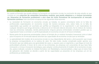 129
En cuanto al formato que pueda adoptar la formación en economía circular, la conclusión de este estudio es que
consista en una colección de contenidos formativos modular, que pueda adaptarse a, o incluso incrustarse
en, itinerarios de formación profesional u otra clase de ciclos formativos de incorporación al mercado
formación continua. Esta conclusión se apoya en las siguientes observaciones:
• La necesidad de formación en economía circular, ya tratada, no parece concretarse tanto en la falta de
profesionales especializados en economía circular de manera exclusiva, sino, sobre todo, en la falta de
capacidades que puedan ser asumidas por perfiles ya integrados en la organización o por especialistas en
cualquier disciplina que tenga demanda y relevancia en el mercado laboral asturiano. Así lo indican de manera
clara las entrevistas realizadas, donde prácticamente ninguna persona entrevistada consideró posible que su
organización fuese a contratar un perfil especializado en economía circular en el futuro inmediato.
• Buena parte de las personas entrevistadas citaron el formato de un módulo formativo transversal como el ideal
para incorporar en el mercado laboral asturiano las capacidades de economía circular que se necesitan.
• La aplicabilidad del modelo de la economía circular es muy dependiente del sector y de la posición que ocupe
la empresa correspondiente en la cadena de valor. De este modo, resulta complicado poder aportar una
formación que sea válida para una generalidad de casos o, siquiera, para un segmento, y que llegue al nivel de
profundidad suficiente. A tenor de lo visto en las entrevistas, las empresas son conscientes de que hace falta
innovación, e incluso innovación tecnológica, para adoptar constructivamente el modelo de la economía circular.
Así, parece indicado concebir el módulo formativo con flexibilidad y transversalidad, y dejar que el tramo final
de aplicación del modelo se aborde a partir de las capacidades ya presentes en las empresas y/o en las
profesiones ya establecidas.
Conclusión 3 – Formato de la formación
Estudio del mercado laboral y las oportunidades de la economía circular en Asturias
D1 – Informe
 