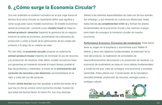 13
10/11/2023
Una vez analizado el contexto normativo en el que coge fuerza el
término Economía Circular es importante definir qué significa y
cómo surge este nuevo modelo económico. El modelo económico
actual de producción, conocido como modelo lineal se basa en
extraer-producir- desechar basando la ganancia de un negocio
lineal en la venta de productos, aumentando los volúmenes de
producción y venta a través de la optimización de los costes del
producto a lo largo de su cadena de valor.
Por otro lado, la economía circular propone un sistema de
extraer-producir-reusar tratando de minimizar el uso de recursos
y la producción de residuos. Este último modelo económico basa
sus ganancias en mantener durante el mayor tiempo posible el
flujo de productos y materiales, a través de la minimización del
consumo de recursos y los desechos concentrándose en el
valor y coste del uso del producto.
Existen varias teorías que han ayudado a sentar las bases de lo
que hoy en día se conoce como economía circular. A pesar de
que todas las teorías tienen el mismo fin, son muy diversas
debido a las distintas especialidades de cada uno de sus autores.
Sin embargo, y aun teniendo en cuenta sus diferencias, todas
estas teorías se complementan entre sí y forman los pilares
fundamentales de la economía circular y los caminos a seguir
para tratar de conseguir la transición circular de nuestra
economía:
Performance Economy; Economía del rendimiento. Esta teoría
tiene su origen en el arquitecto y economista suizo Walter R.
Stahel, y tiene tres objetivos fundamentales: la extensión de la
vida del producto, la realización de actividades de
reacondicionamiento del producto y la prevención de residuos. La
economía de rendimiento se basa en cinco pilares fundamentales,
a través de los que, trata de conseguir una economía y sociedad
sostenible. Estos pilares son: Conservación de la naturaleza,
toxicidad limitada, producción de recursos, ecología social, y
ecología cultural.
Informe final proyecto Emplea Circular| Noviembre 2023
0. ¿Cómo surge la Economía Circular?
 