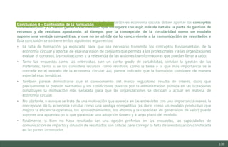 130
Se concluye en este estudio que los contenidos de la formación en economía circular deben aportar los conceptos
fundamentales y la visión general del modelo, que incorpore con algo más de detalle la parte de gestión de
recursos y de residuos apostando, al tiempo, por la concepción de la circularidad como un modelo
supone una ventaja competitiva, y que no se olvide de lo concerniente a la comunicación de resultados e
Esta conclusión se sostiene en los siguientes argumentos:
• La falta de formación, ya explicada, hace que sea necesario transmitir los conceptos fundamentales de la
economía circular y aportar de ella una visión de conjunto que permita a los profesionales y a las organizaciones
evaluar el contexto, las motivaciones y la relevancia de las acciones transformadoras que puedan llevar a cabo.
• Tanto las encuestas como las entrevistas, con un cierto grado de variabilidad, señalan la gestión de los
materiales, tanto si se los considera recursos como residuos, como la tarea a la que más importancia se le
concede en el modelo de la economía circular. Así, parece indicado que la formación considere de manera
especial esas temáticas.
• También parece demostrarse que el conocimiento del marco regulatorio resulta de interés, dado que
precisamente la presión normativa y los condiciones puestas por la administración pública en las licitaciones
constituyen la motivación más señalada para que las organizaciones se decidan a actuar en materia de
economía circular.
• No obstante, y aunque se trate de una motivación que aparece en las entrevistas con una importancia menor, la
concepción de la economía circular como una ventaja competitiva (es decir, como un modelo productivo que
mejora la eficiencia operativa, los aprovechamientos, los ahorros y la capacidad de generación de valor) puede
suponer una apuesta con la que garantizar una adopción sincera y a largo plazo del modelo.
• Finalmente, si bien no haya resultado ser una opción preferida en las encuestas, las capacidades de
comunicación de impacto y difusión de resultados son críticas para corregir la falta de sensibilización constatada
en las partes interesadas.
Conclusión 4 – Contenidos de la formación
Estudio del mercado laboral y las oportunidades de la economía circular en Asturias
D1 – Informe
 