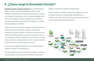 15
10/11/2023
Industrial ecology; Ecología industrial. Teoría establecida por
Robert A. Frosch y Nicholas Gallopoulos en 1989. En ella
defienden la reorganización del sistema de producción y consumo
con el objetivo de evolucionar hacia un modelo compatible con la
biosfera. Se persigue conseguir una eficiencia y uso eficaz de
recursos al mismo tiempo que se trata de conseguir un equilibrio
entre la naturaleza y la industria.
Según esta teoría es necesario rediseñar el modelo industrial que
se sigue actualmente para poder conseguir una industrial
sostenible y con cero emisiones. Se trata de una alternativa a los
sistemas industriales actuales, se piensa en los procesos como
un ecosistema, tratando de conectar lo que se recicla con el resto
de los puntos de la rueda productiva. La idea es que los desechos
de una industria sirvan como materia prima a otra.
Un ejemplo de ecología industrial es el caso de Kalundborg y su
simbiosis industrial. En Kalundborg hay:
Una planta de electricidad; Una refinería de petróleo.; Una fábrica
de ácido sulfúrico; Una cementera; Una fábrica de cartón yeso
(pladur); Una fábrica de biomasa; Granjas locales.
Además, también se fabrican y reparan las carreteras, así como
se dota de servicios a la propia ciudad de Kalundborg. Lo
realmente interesante de todo esto es que, todos estos edificios y
sus actividades están relacionadas entre sí.
Informe final proyecto Emplea Circular| Noviembre 2023
0. ¿Cómo surge la Economía Circular?
 