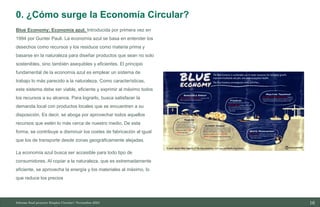 16
Blue Economy; Economía azul. Introducida por primera vez en
1994 por Gunter Pauli. La economía azul se basa en entender los
desechos como recursos y los residuos como materia prima y
basarse en la naturaleza para diseñar productos que sean no solo
sostenibles, sino también asequibles y eficientes. El principio
fundamental de la economía azul es emplear un sistema de
trabajo lo más parecido a la naturaleza. Como características,
este sistema debe ser viable, eficiente y exprimir al máximo todos
los recursos a su alcance. Para lograrlo, busca satisfacer la
demanda local con productos locales que se encuentren a su
disposición. Es decir, se aboga por aprovechar todos aquellos
recursos que estén lo más cerca de nuestro medio. De esta
forma, se contribuye a disminuir los costes de fabricación al igual
que los de transporte desde zonas geográficamente alejadas.
La economía azul busca ser accesible para todo tipo de
consumidores. Al copiar a la naturaleza, que es extremadamente
eficiente, se aprovecha la energía y los materiales al máximo, lo
que reduce los precios
Informe final proyecto Emplea Circular| Noviembre 2023
0. ¿Cómo surge la Economía Circular?
 
