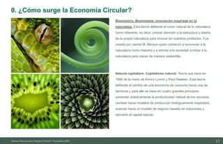 17
10/11/2023
Biomimicry; Biomímesis, innovación inspirada en la
naturaleza. Esta teoría defiende el curso natural de la naturaleza
como referente, es decir, prestar atención a la estructura y diseño
de la propia naturaleza para innovar en nuestros productos. Fue
creada por Janine M. Benyus quien comenzó a reconocer a la
naturaleza como maestra y a animar a la sociedad a imitar a la
naturaleza para crecer de manera sostenible.
Natural capitalism; Capitalismo natural. Teoría que nace en
1999 de la mano de Amory Lovins y Paul Hawken. Esta teoría
defiende el cambio de una economía de consumo hacia una de
servicios y para ello se basa en cuatro grandes principios:
aumentar drásticamente la productividad natural de los recursos,
cambiar hacia modelos de producción biológicamente inspirados,
avanzar hacia un modelo de negocio basado en soluciones y
reinvertir el capital natural.
Informe final proyecto Emplea Circular| Noviembre 2023
0. ¿Cómo surge la Economía Circular?
 